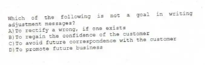 Which of the following is not a goal in writing adjustment messages?
A)To rectify a wrong, if one exists
B)To regain the confidence of the customer
C)To avoid future correspondence with the customer
D)To promote future business