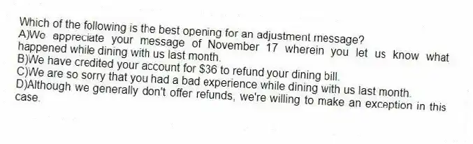 Which of the following is the best opening for an adjustment message? 
A)We appreciate your message of November 17 wherein you let us know what happened while dining with us last month.
B)We have credited your account for $36 to refund your dining bill.
C)We are so sorry that you had a bad experience while dining with us last month.
D)Although we generally don't offer refunds, we're willing to make an exception in this case.