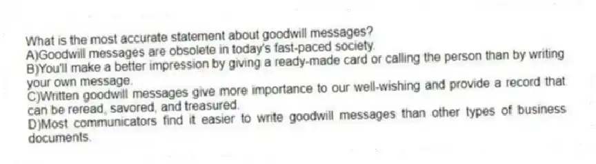 What is the most accurate statement about goodwill messages?
A)Goodwill messages are obsolete in today's fast-paced society.
B)You'll make a better impression by giving a ready-made card or calling the person than by writing your own message.
C)Written goodwill messages give more importance to our well-wishing and provide a record that can be reread, savored, and treasured.
D)Most communicators find it easier to write goodwill messages than other types of business documents.