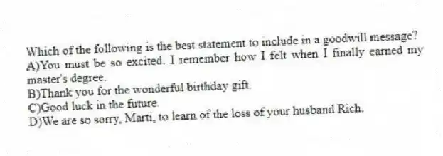 Which of the following is the best statement to include in a goodwill message?
A)You must be so excited. I remember how I felt when I finally earned my master's degree.
B)Thank you for the wonderful birthday gift.
C)Good luck in the future.
D)We are so sorry, Marti, to learn of the loss of your husband Rich.