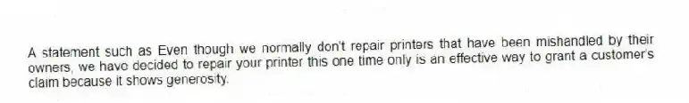 A statement such as Even though we normally don't repair printers that have been mishandled by their owners, we have decided to repair your printer this one time only is an effective way to grant a customer's claim because it shows generosity.