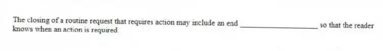 The closing of a routine request that requires action may include an end ____________________ so that the reader knows when an action is required.