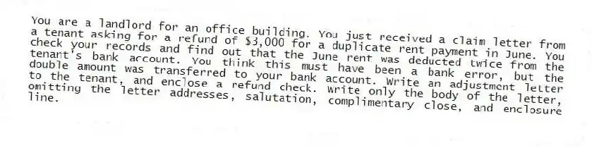 You are a landlord for an office building. You just received a claim letter from a tenant asking for a refund of $3,000 for a duplicate rent payment in June. You check your records and find out that the June rent was deducted twice from the tenant's bank account. You think this must have been a bank error, but the double amount was transferred to your bank account. Write an adjustment letter to the tenant, and enclose a refund check. Write only the body of the letter, omitting the letter addresses, salutation, complimentary close, and enclosure line.