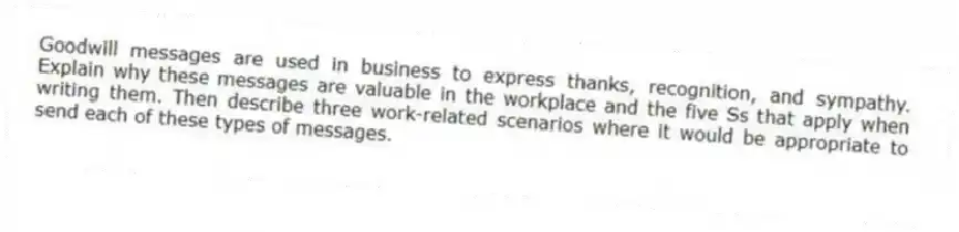 Goodwill messages are used in business to express thanks, recognition, and sympathy. Explain why these messages are valuable in the workplace and the five Ss that apply when writing them. Then describe three work-related scenarios where it would be appropriate to send each of these types of messages.