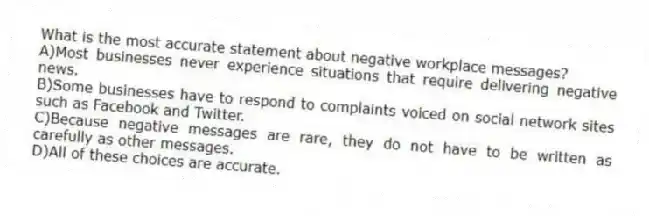 What is the most accurate statement about negative workplace messages?
A)Most businesses never experience situations that require delivering negative news.
B)Some businesses have to respond to complaints voiced on social network sites such as Facebook and Twitter.
C)Because negative messages are rare, they do not have to be written as carefully as other messages.
D)All of these choices are accurate.