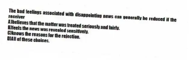 The bad feelings associated with disappointing news can generally be reduced if the receiver
A)believes that the matter was treated seriously and fairly.
B)feels the news was revealed sensitively.
C)knows the reasons for the rejection.
D)All of these choices.
