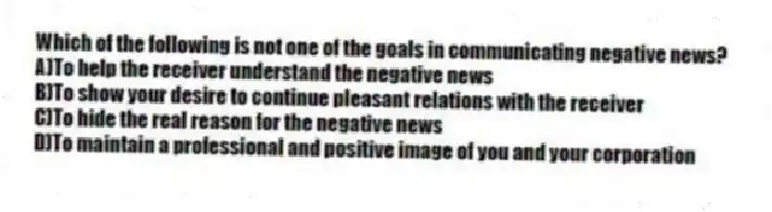 Which of the following is not one of the goals in communicating negative news?
A)To help the receiver understand the negative news
B)To show your desire to continue pleasant relations with the receiver
C)To hide the real reason for the negative news
D)To maintain a professional and positive image of you and your corporation