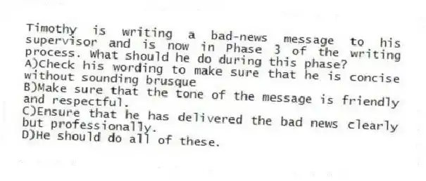 Timothy is writing a bad-news message to his supervisor and is now in Phase 3 of the writing process. What should he do during this phase? 
A)Check his wording to make sure that he is concise without sounding brusque 
B)Make sure that the tone of the message is friendly and respectful.
C)Ensure that he has delivered the bad news clearly but professionally.
D)He should do all of these.