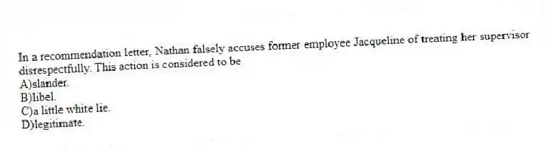 In a recommendation letter, Nathan falsely accuses former employee Jacqueline of treating her supervisor disrespectfully. This action is considered to be
A)slander.
B)libel.
C)a little white lie.
D)legitimate.