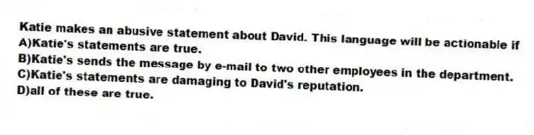 Katie makes an abusive statement about David. This language will be actionable if
A)Katie's statements are true.
B)Katie's sends the message by e-mail to two other employees in the department.
C)Katie's statements are damaging to David's reputation.
D)all of these are true.