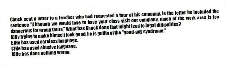 Chuck sent a letter to a teacher who had requested a tour of his company. In the letter he included the sentence "Although we would love to have your class visit our company, much of the work area is too dangerous for group tours." What has Chuck done that might lead to legal difficulties?
A)By trying to make himself look good, he is guilty of the "good-guy syndrome."
B)He has used careless language.
C)He has used abusive language.
D)He has done nothing wrong.