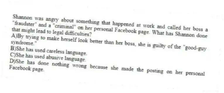 Shannon was angry about something that happened at work and called her boss a "fraudster" and a "criminal" on her personal Facebook page. What has Shannon done that might lead to legal difficulties?
A)By trying to make herself look better than her boss, she is guilty of the "good-guy syndrome."
B)She has used careless language.
C)She has used abusive language.
D)She has done nothing wrong because she made the posting on her personal Facebook page.