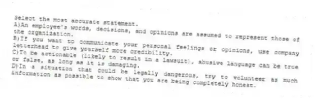 Select the most accurate statement.
A)An employee's words, decisions, and opinions are assumed to represent those of the organization.
B)If you want to communicate your personal feelings or opinions, use company letterhead to give yourself more credibility.
C)To be actionable (likely to result in a lawsuit), abusive language can be true or false, as long as it is damaging.
D)In a situation that could be legally dangerous, try to volunteer as much information as possible to show that you are being completely honest.
