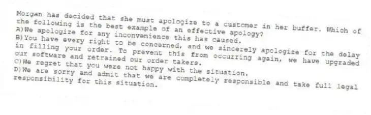 Morgan has decided that she must apologize to a customer in her buffer. Which of the following is the best example of an effective apology?
A)We apologize for any inconvenience this has caused.
B)You have every right to be concerned, and we sincerely apologize for the delay in filling your order. To prevent this from occurring again, we have upgraded our software and retrained our order takers.
C)We regret that you were not happy with the situation.
D)We are sorry and admit that we are completely responsible and take full legal responsibility for this situation.