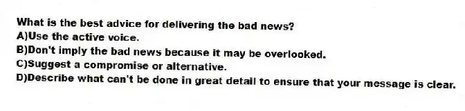 What is the best advice for delivering the bad news?
A)Use the active voice.
B)Don't imply the bad news because it may be overlooked.
C)Suggest a compromise or alternative.
D)Describe what can't be done in great detail to ensure that your message is clear.