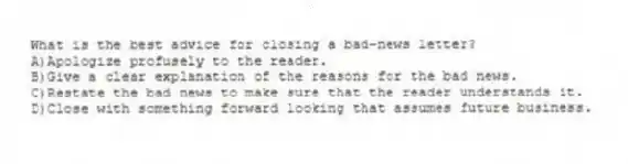 What is the best advice for closing a bad-news letter?
A)Apologize profusely to the reader.
B)Give a clear explanation of the reasons for the bad news.
C)Restate the bad news to make sure that the reader understands it.
D)Close with something forward looking that assumes future business.