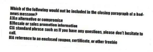 Which of the following would not be included in the closing paragraph of a bad-news message?
A)An alternative or compromise
B)Resale or sales promotion information
C)A standard phrase such as If you have any questions, please don't hesitate to call.
D)A reference to an enclosed coupon, certificate, or other freebie