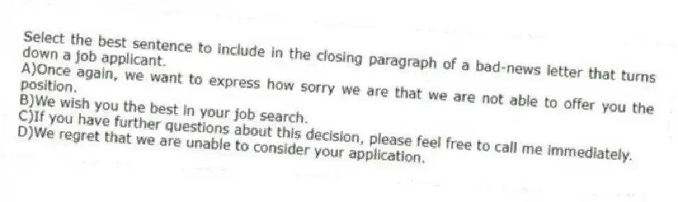 Select the best sentence to include in the closing paragraph of a bad-news letter that turns down a job applicant.
A)Once again, we want to express how sorry we are that we are not able to offer you the position.
B)We wish you the best in your job search.
C)If you have further questions about this decision, please feel free to call me immediately.
D)We regret that we are unable to consider your application.