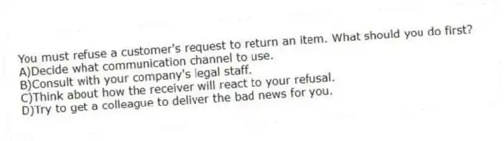 You must refuse a customer's request to return an item. What should you do first?
A)Decide what communication channel to use.
B)Consult with your company's legal staff.
C)Think about how the receiver will react to your refusal.
D)Try to get a colleague to deliver the bad news for you.