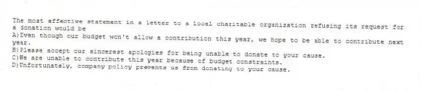 The most effective statement in a letter to a local charitable organization refusing its request for a donation would be
A)Even though our budget won't allow a contribution this year, we hope to be able to contribute next year.
B)Please accept our sincerest apologies for being unable to donate to your cause.
C)We are unable to contribute this year because of budget constraints.
D)Unfortunately, company policy prevents us from donating to your cause.