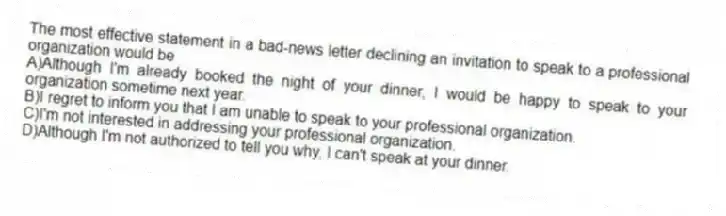 The most effective statement in a bad-news letter declining an invitation to speak to a professional organization would be
A)Although I'm already booked the night of your dinner, I would be happy to speak to your organization sometime next year.
B)I regret to inform you that I am unable to speak to your professional organization.
C)I'm not interested in addressing your professional organization.
D)Although I'm not authorized to tell you why, I can't speak at your dinner.