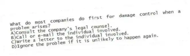 What do most companies do first for damage control when a problem arises?
A)Consult the company's legal counsel.
B)Call or e-mail the individual involved.
C)Write a letter to the individual involved.
D)Ignore the problem if it is unlikely to happen again.