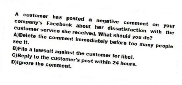 A customer has posted a negative comment on your company's Facebook about her dissatisfaction with the customer service she received. What should you do?
A)Delete the comment immediately before too many people see it.
B)File a lawsuit against the customer for libel.
C)Reply to the customer's post within 24 hours.
D)Ignore the comment.