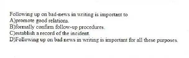 Following up on bad-news in writing is important to
A)promote good relations.
B)formally confirm follow-up procedures.
C)establish a record of the incident.
D)Following up on bad news in writing is important for all these purposes.