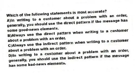 Which of the following statements is most accurate?
A)In writing to a customer about a problem with an order, generally, you should use the direct pattern if the message has some good-news elements.
B)Always use the direct pattern when writing to a customer about a problem with an order.
C)Always use the indirect pattern when writing to a customer about a problem with an order.
D)In writing to a customer about a problem with an order, generally, you should use the indirect pattern if the message has some bad-news elements.