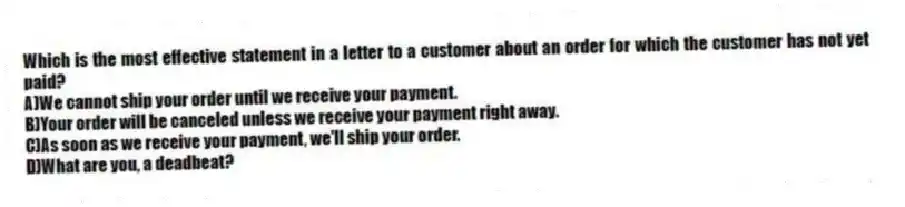 Which is the most effective statement in a letter to a customer about an order for which the customer has not yet paid?
A)We cannot ship your order until we receive your payment.
B)Your order will be canceled unless we receive your payment right away.
C)As soon as we receive your payment, we'll ship your order.
D)What are you, a deadbeat?
