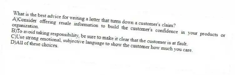 What is the best advice for writing a letter that turns down a customer's claim?
A)Consider offering resale information to build the customer's confidence in your products or organization.
B)To avoid taking responsibility, be sure to make it clear that the customer is at fault.
C)Use strong emotional, subjective language to show the customer how much you care.
D)All of these choices.