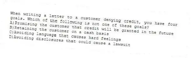 When writing a letter to a customer denying credit, you have four goals. Which of the following is not one of these goals?
A)Promising the customer that credit will be granted in the future
B)Retaining the customer on a cash basis
C)Avoiding language that causes hard feelings
D)Avoiding disclosures that could cause a lawsuit