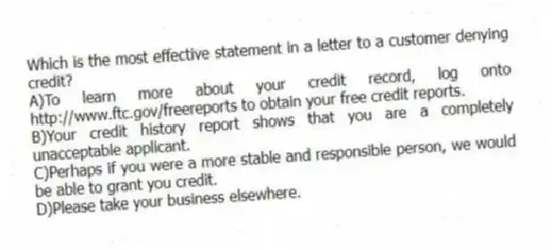 Which is the most effective statement in a letter to a customer denying credit?
A)To learn more about your credit record, log onto http://www.ftc.gov/freereports to obtain your free credit reports.
B)Your credit history report shows that you are a completely unacceptable applicant.
C)Perhaps if you were a more stable and responsible person, we would be able to grant you credit.
D)Please take your business elsewhere.