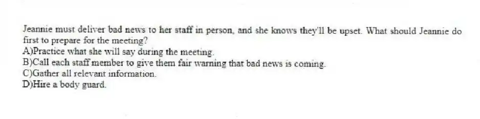 Jeannie must deliver bad news to her staff in person, and she knows they'll be upset. What should Jeannie do first to prepare for the meeting?
A)Practice what she will say during the meeting.
B)Call each staff member to give them fair warning that bad news is coming.
C)Gather all relevant information.
D)Hire a body guard.