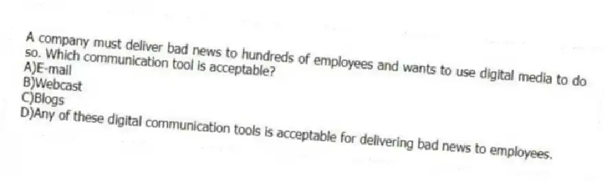 A company must deliver bad news to hundreds of employees and wants to use digital media to do so. Which communication tool is acceptable?
A)E-mail
B)Webcast
C)Blogs
D)Any of these digital communication tools is acceptable for delivering bad news to employees.