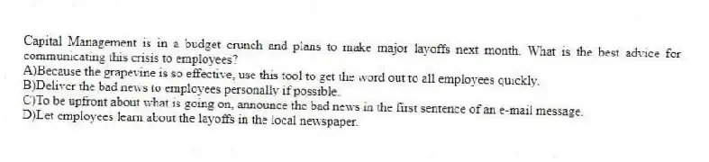 Capital Management is in a budget crunch and plans to make major layoffs next month. What is the best advice for communicating this crisis to employees?
A)Because the grapevine is so effective, use this tool to get the word out to all employees quickly.
B)Deliver the bad news to employees personally if possible.
C)To be upfront about what is going on, announce the bad news in the first sentence of an e-mail message.
D)Let employees learn about the layoffs in the local newspaper.