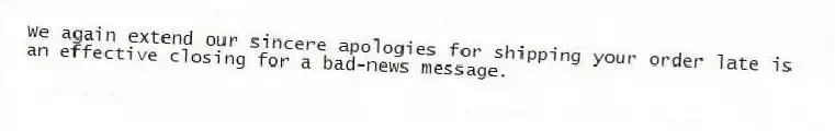 We again extend our sincere apologies for shipping your order late is an effective closing for a bad-news message.