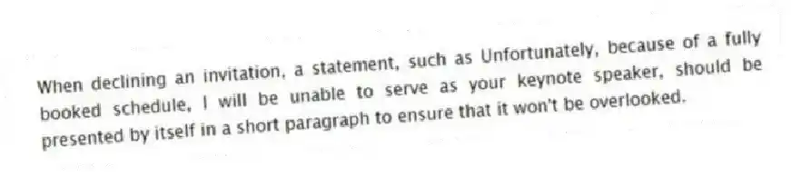 When declining an invitation, a statement, such as Unfortunately, because of a fully booked schedule, I will be unable to serve as your keynote speaker, should be presented by itself in a short paragraph to ensure that it won't be overlooked.