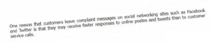 One reason that customers leave complaint messages on social networking sites such as Facebook and Twitter is that they may receive faster responses to online postes and tweets than to customer service calls.