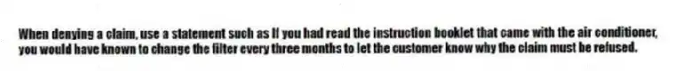 When denying a claim, use a statement such as If you had read the instruction booklet that came with the air conditioner, you would have known to change the filter every three months to let the customer know why the claim must be refused.