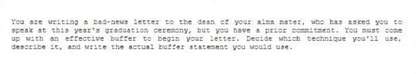 You are writing a bad-news letter to the dean of your alma mater, who has asked you to speak at this year's graduation ceremony, but you have a prior commitment. You must come up with an effective buffer to begin your letter. Decide which technique you'll use, describe it, and write the actual buffer statement you would use.
