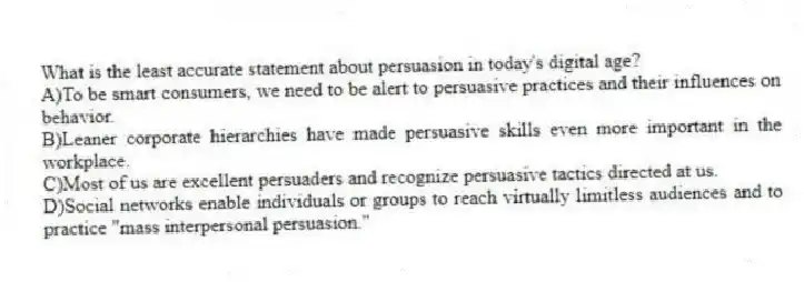 What is the least accurate statement about persuasion in today's digital age?
A)To be smart consumers, we need to be alert to persuasive practices and their influences on behavior.
B)Leaner corporate hierarchies have made persuasive skills even more important in the workplace.
C)Most of us are excellent persuaders and recognize persuasive tactics directed at us.
D)Social networks enable individuals or groups to reach virtually limitless audiences and to practice "mass interpersonal persuasion."