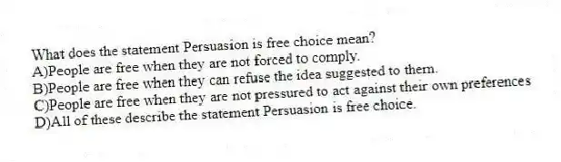 What does the statement Persuasion is free choice mean?
A)People are free when they are not forced to comply.
B)People are free when they can refuse the idea suggested to them.
C)People are free when they are not pressured to act against their own preferences
D)All of these describe the statement Persuasion is free choice.