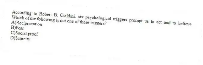 According to Robert B. Cialdini, six psychological triggers prompt us to act and to believe Which of the following is not one of these triggers?
A)Reciprocation
B)Fear
C)Social proof
D)Scarcity