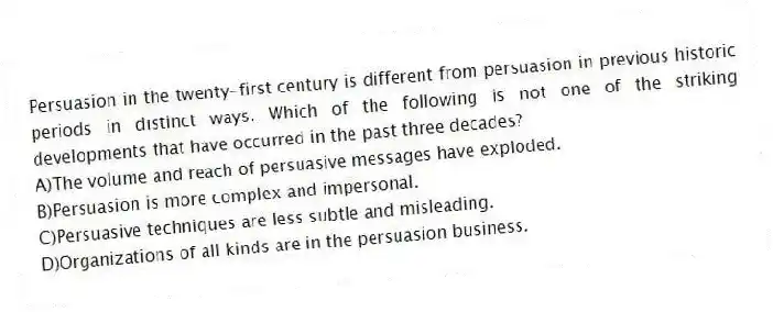 Persuasion in the twenty-first century is different from persuasion in previous historic periods in distinct ways. Which of the following is not one of the striking developments that have occurred in the past three decades?
A)The volume and reach of persuasive messages have exploded.
B)Persuasion is more complex and impersonal.
C)Persuasive techniques are less subtle and misleading.
D)Organizations of all kinds are in the persuasion business.