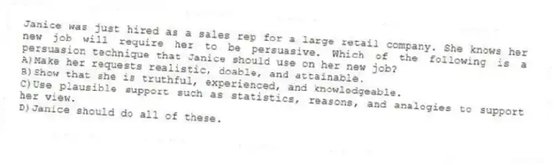 Janice was just hired as a sales rep for a large retail company. She knows her new job will require her to be persuasive. Which of the following is a persuasion technique that Janice should use on her new job?
A)Make her requests realistic, doable, and attainable.
B)Show that she is truthful, experienced, and knowledgeable.
C)Use plausible support such as statistics, reasons, and analogies to support her view.
D)Janice should do all of these.