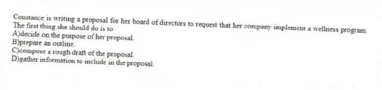 Constance is writing a proposal for her board of directors to request that her company implement a wellness program. The first thing she should do is to
A)decide on the purpose of her proposal.
B)prepare an outline.
C)compose a rough draft of the proposal.
D)gather information to include in the proposal.