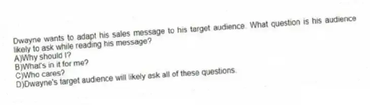 Dwayne wants to adapt his sales message to his target audience. What question is his audience likely to ask while reading his message?
A)Why should I?
B)What's in it for me?
C)Who cares?
D)Dwayne's target audience will likely ask all of these questions.