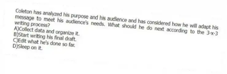Coleton has analyzed his purpose and his audience and has considered how he will adapt his message to meet his audience's needs. What should he do next according to the 3-x-3 writing process?
A)Collect data and organize it.
B)Start writing his final draft.
C)Edit what he's done so far.
D)Sleep on it.