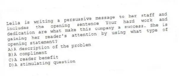 Leila is writing a persuasive message to her staff and includes the opening sentence Your hard work and dedication are what make this company a success. She is gaining her reader's attention by using what type of opening statement?
A)A description of the problem
B)A compliment
C)A reader benefit
D)A stimulating question